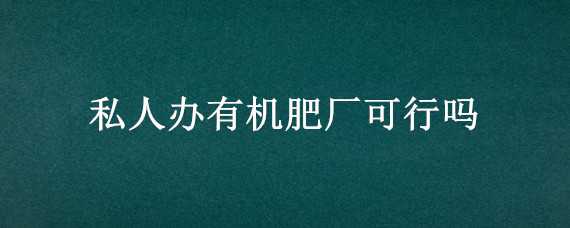 私人办有机肥厂可行吗（私人办有机肥厂手续好办吗）