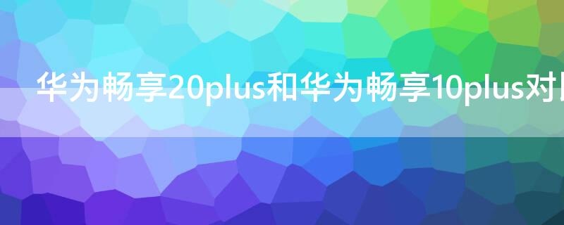 华为畅享20plus和华为畅享10plus对比