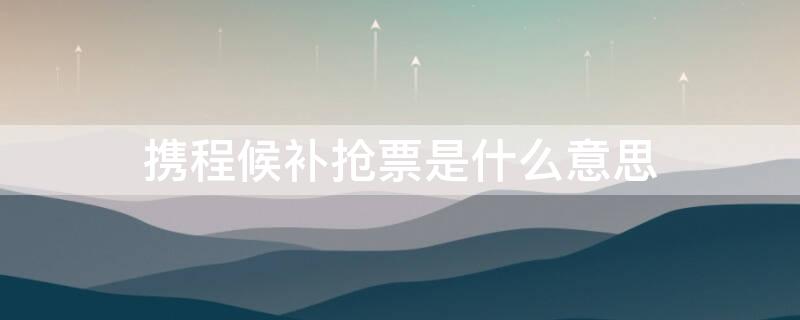 携程候补抢票是什么意思