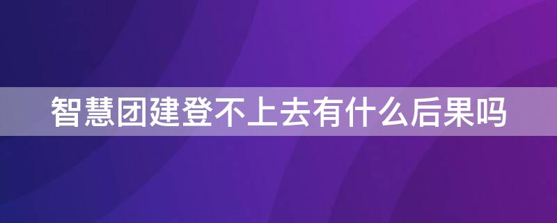 智慧团建登不上去有什么后果吗