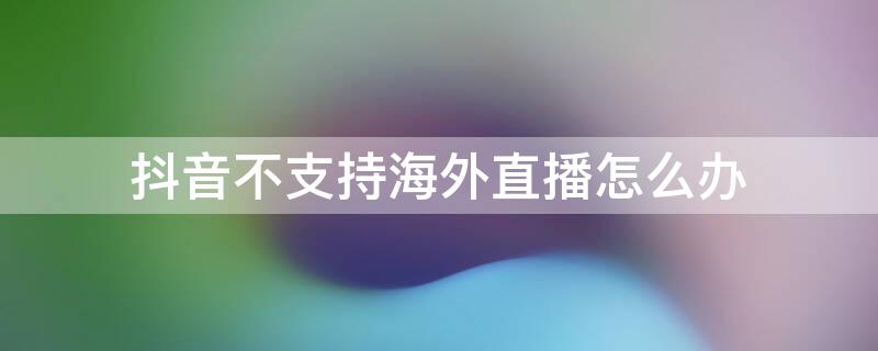 抖音不支持海外直播怎么办