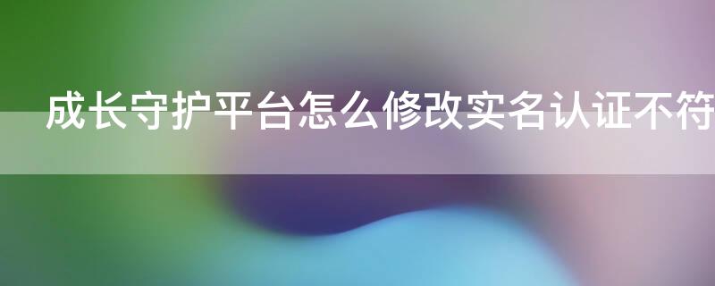 成长守护平台怎么修改实名认证不符合条件