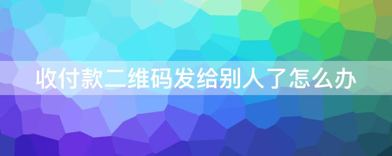 收付款二维码发给别人了怎么办