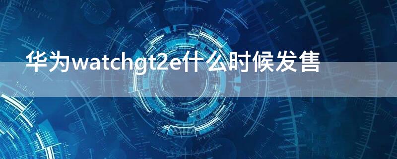 华为watchgt2e什么时候发售