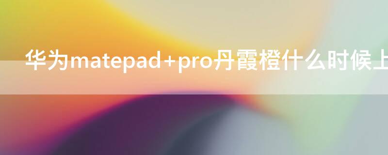 华为matepad pro丹霞橙什么时候上市