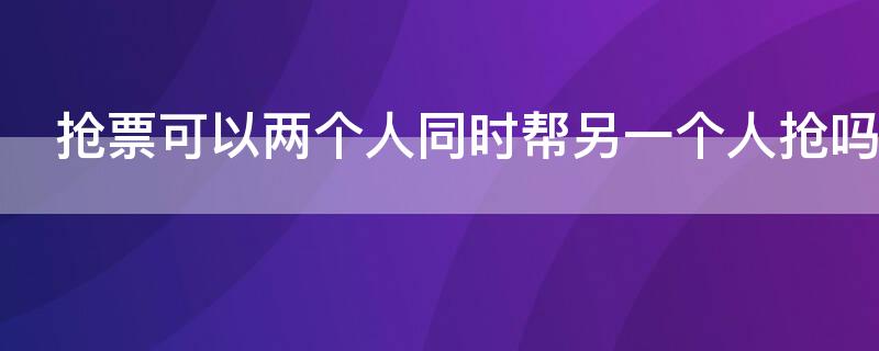 抢票可以两个人同时帮另一个人抢吗