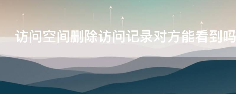 访问空间删除访问记录对方能看到吗