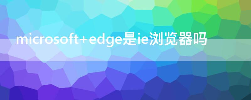 microsoft edge是ie浏览器吗