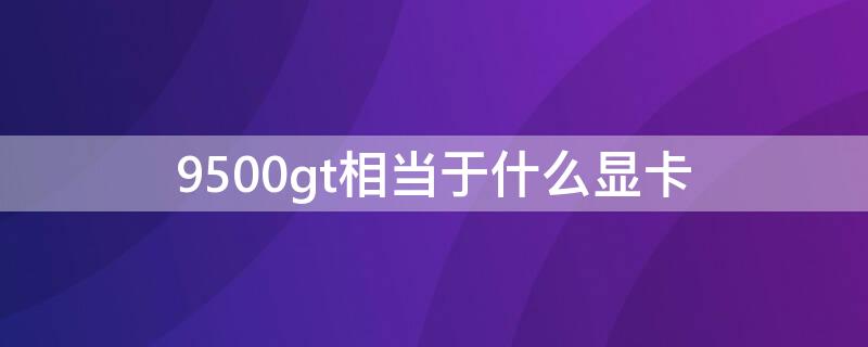 9500gt相当于什么显卡