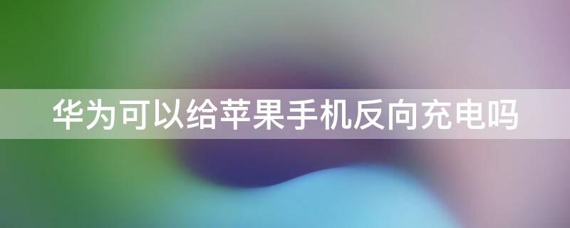 华为可以给iPhone手机反向充电吗