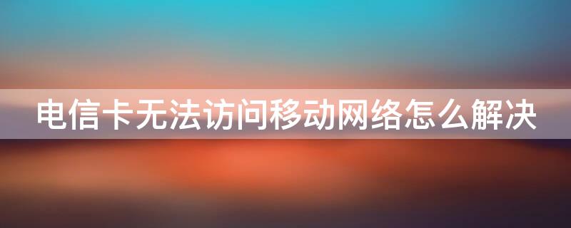 电信卡无法访问移动网络怎么解决