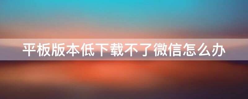 平板版本低下载不了微信怎么办