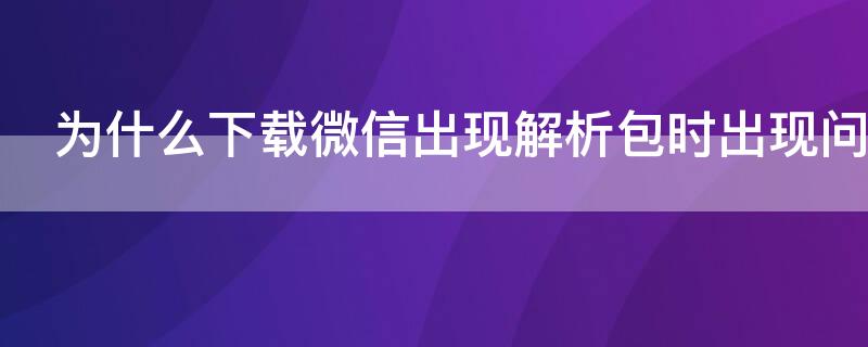 为什么下载微信出现解析包时出现问题