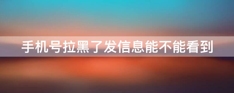 手机号拉黑了发信息能不能看到