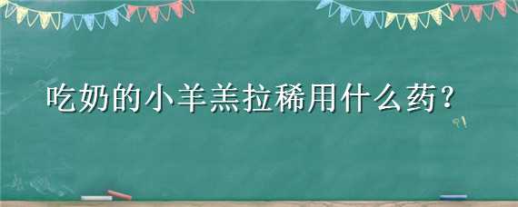 吃奶的小羊羔拉稀用什么药（吃奶的小羊羔拉稀用什么药效果好）