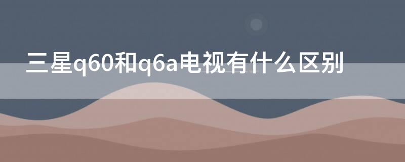 三星q60和q6a电视有什么区别