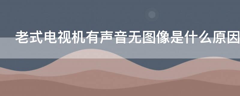 老式电视机有声音无图像是什么原因