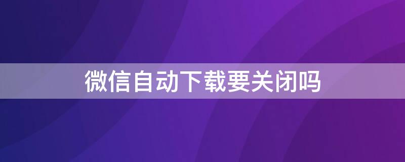 微信自动下载要关闭吗