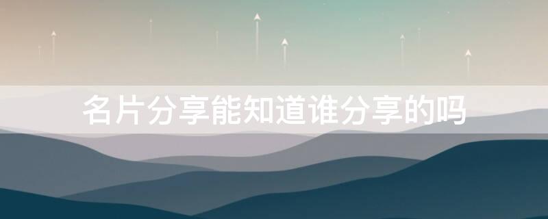 名片分享能知道谁分享的吗 分享名片给别人知道吗