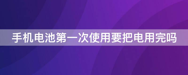 手机电池第一次使用要把电用完吗 手机电池第一次充电需要用完吗