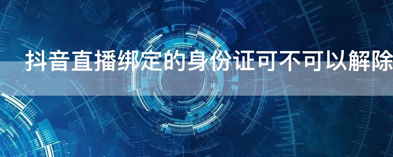 抖音直播绑定的身份证可不可以解除（抖音用身份证绑定直播了可以取消吗）