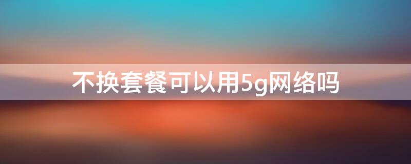 不换套餐可以用5g网络吗 不换4g套餐可以使用5g网络吗