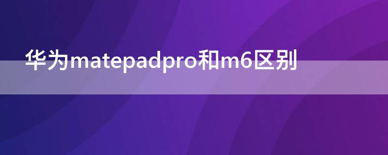 华为matepadpro和m6区别 华为m6跟华为matepad pro什么区别