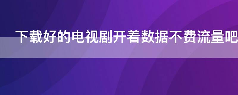 下载好的电视剧开着数据不费流量吧（下载的电视剧开着数据看会费流量吗）