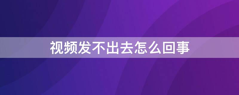 视频发不出去怎么回事（微信视频发不出去怎么回事）