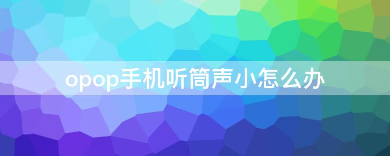 opop手机听筒声小怎么办 oppo听筒声音小怎么办