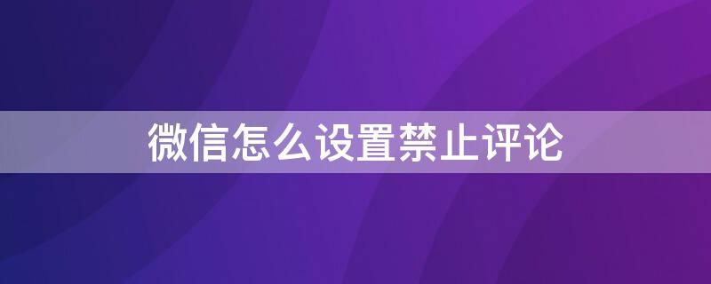 微信怎么设置禁止评论（微信公众号怎么设置禁止评论）