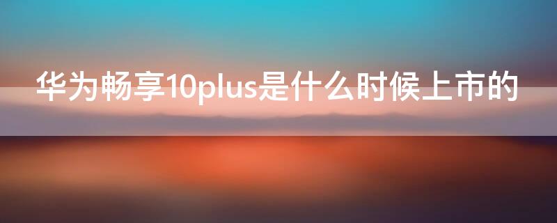 华为畅享10plus是什么时候上市的（华为畅享10plus是什么时候上市的手机）