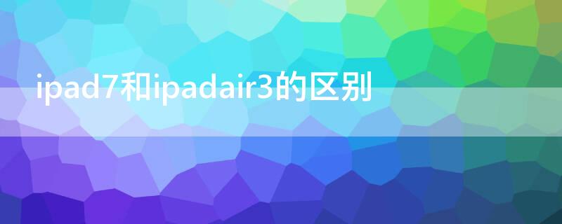 ipad7和ipadair3的区别（ipad air3和ipad7有什么区别）