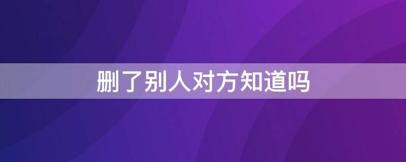 删了别人对方知道吗 自己删了对方,对方知道吗