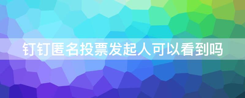 钉钉匿名投票发起人可以看到吗 钉钉发起的投票是匿名的吗