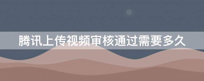 腾讯上传视频审核通过需要多久