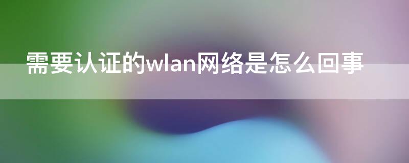 需要认证的wlan网络是怎么回事 需要认证wlan网络是什么意思