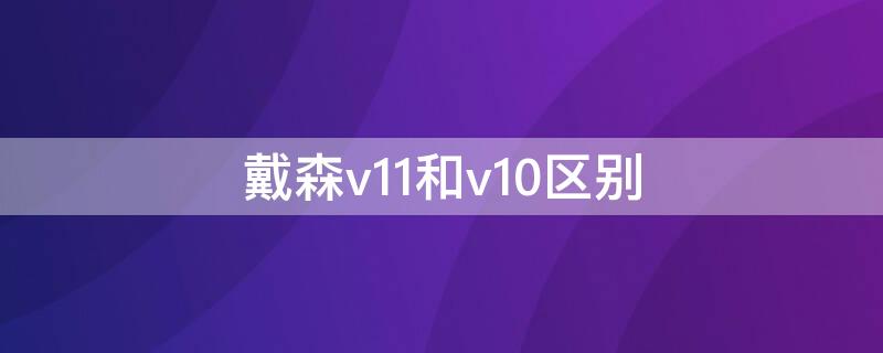 戴森v11和v10区别（戴森v12和v10什么区别）