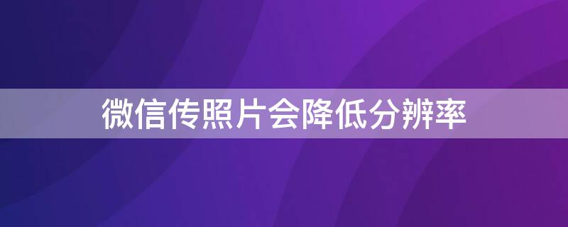 微信传照片会降低分辨率 用微信发照片会不会影响分辨率