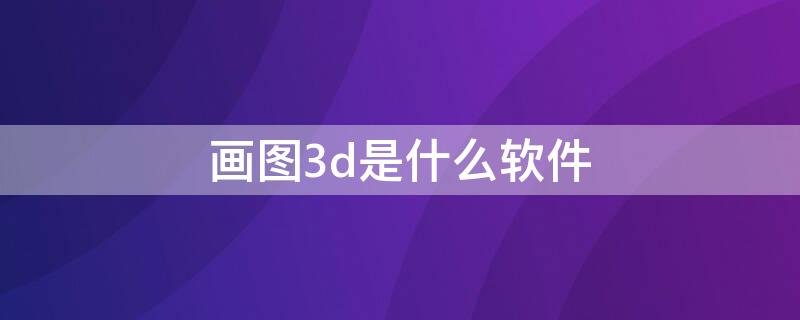 画图3d是什么软件 画图3d是什么软件可以卸载吗