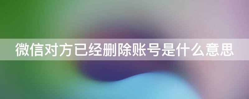 微信对方已经删除账号是什么意思 微信中对方已删除账号是什么意思