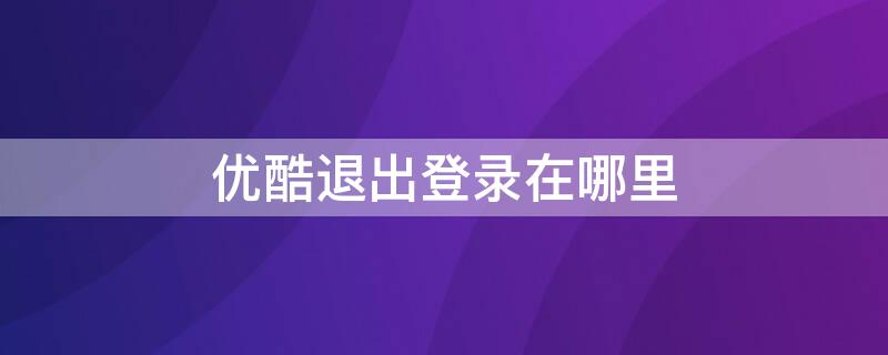 优酷退出登录在哪里 手机优酷退出登录在哪里