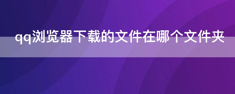 qq浏览器下载的文件在哪个文件夹（qq浏览器下载的文件在哪个文件夹1001无标题）