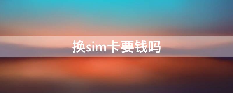 换sim卡要钱吗 中国移动更换sim卡要钱吗