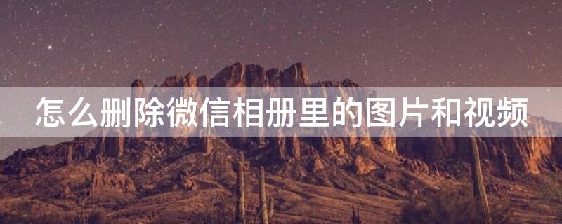 怎么删除微信相册里的图片和视频 怎么删除微信相册里的图片和视频vivo