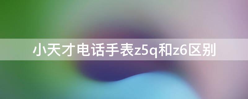 小天才电话手表z5q和z6区别 小天才电话手表z5a和z5q有什么区别