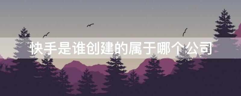 快手是谁创建的属于哪个公司（快手是谁的子公司）