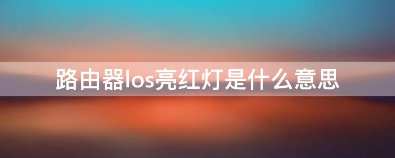 路由器los亮红灯是什么意思（路由器指示灯los红灯什么意思）