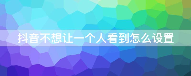 抖音不想让一个人看到怎么设置 抖音有没有办法设置不给一个人看到