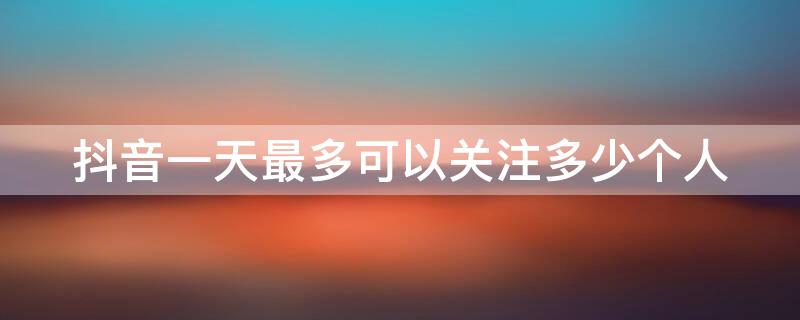 抖音一天最多可以关注多少个人 抖音一天最多可以关注多少人?